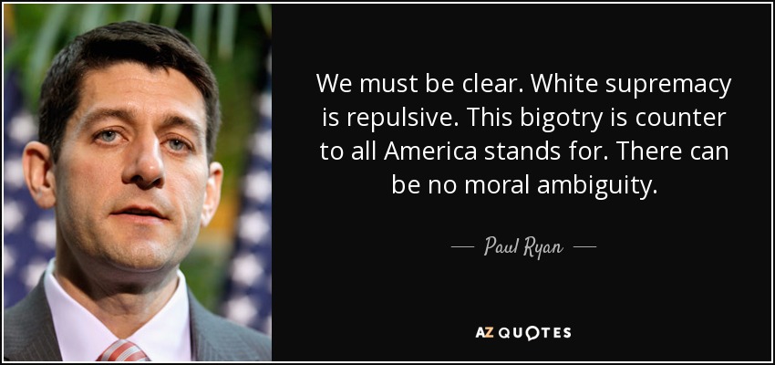 We must be clear. White supremacy is repulsive. This bigotry is counter to all America stands for. There can be no moral ambiguity. - Paul Ryan