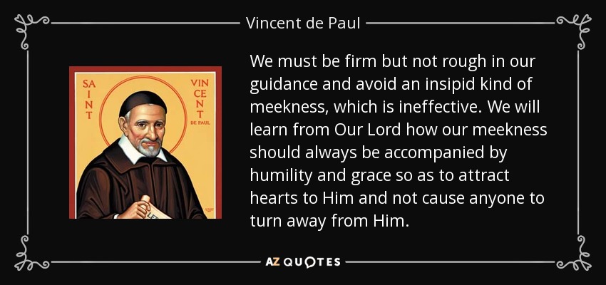 We must be firm but not rough in our guidance and avoid an insipid kind of meekness, which is ineffective. We will learn from Our Lord how our meekness should always be accompanied by humility and grace so as to attract hearts to Him and not cause anyone to turn away from Him. - Vincent de Paul