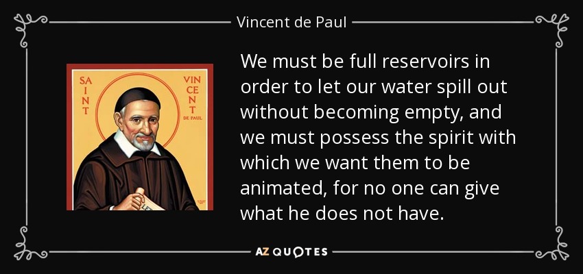 We must be full reservoirs in order to let our water spill out without becoming empty, and we must possess the spirit with which we want them to be animated, for no one can give what he does not have. - Vincent de Paul