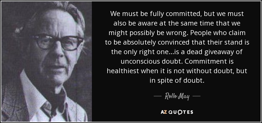 We must be fully committed, but we must also be aware at the same time that we might possibly be wrong. People who claim to be absolutely convinced that their stand is the only right one...is a dead giveaway of unconscious doubt. Commitment is healthiest when it is not without doubt, but in spite of doubt. - Rollo May