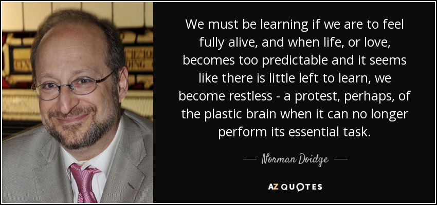 We must be learning if we are to feel fully alive, and when life, or love, becomes too predictable and it seems like there is little left to learn, we become restless - a protest, perhaps, of the plastic brain when it can no longer perform its essential task. - Norman Doidge