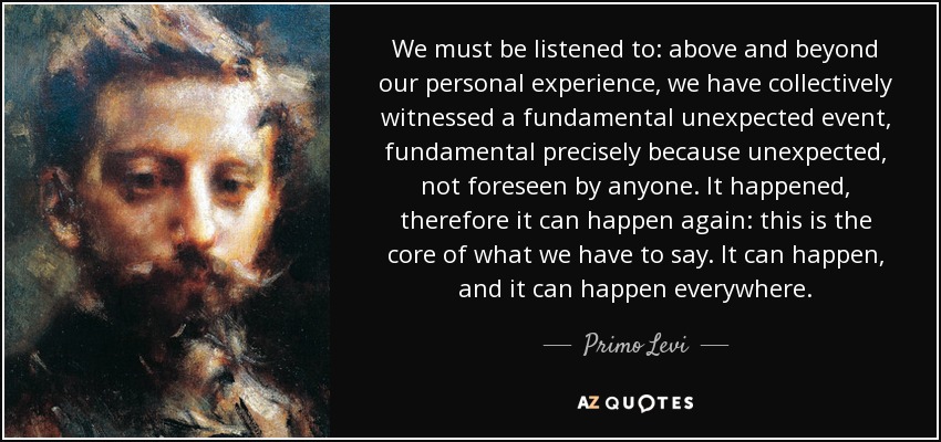 We must be listened to: above and beyond our personal experience, we have collectively witnessed a fundamental unexpected event, fundamental precisely because unexpected, not foreseen by anyone. It happened, therefore it can happen again: this is the core of what we have to say. It can happen, and it can happen everywhere. - Primo Levi