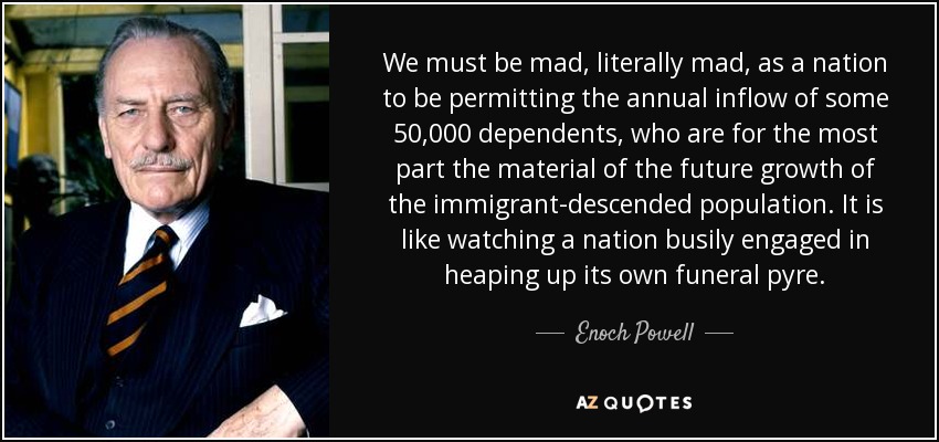 We must be mad, literally mad, as a nation to be permitting the annual inflow of some 50,000 dependents, who are for the most part the material of the future growth of the immigrant-descended population. It is like watching a nation busily engaged in heaping up its own funeral pyre. - Enoch Powell