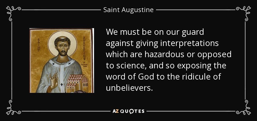 We must be on our guard against giving interpretations which are hazardous or opposed to science, and so exposing the word of God to the ridicule of unbelievers. - Saint Augustine