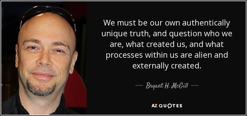 We must be our own authentically unique truth, and question who we are, what created us, and what processes within us are alien and externally created. - Bryant H. McGill