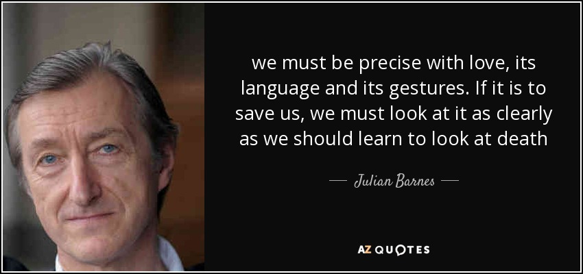 we must be precise with love, its language and its gestures. If it is to save us, we must look at it as clearly as we should learn to look at death - Julian Barnes