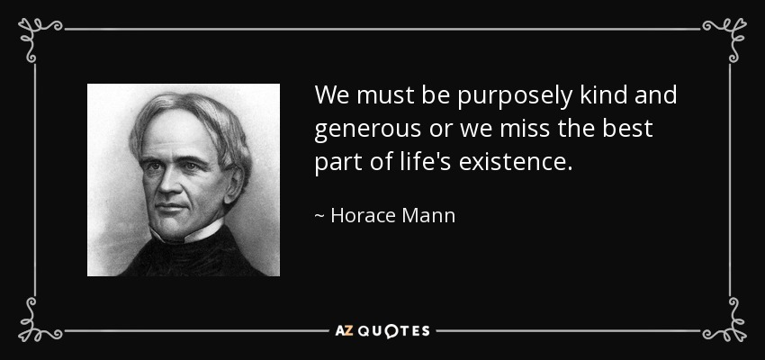 We must be purposely kind and generous or we miss the best part of life's existence. - Horace Mann