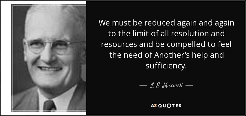 We must be reduced again and again to the limit of all resolution and resources and be compelled to feel the need of Another's help and sufﬁciency. - L. E. Maxwell