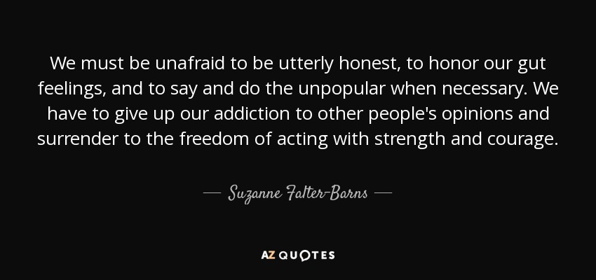 We must be unafraid to be utterly honest, to honor our gut feelings, and to say and do the unpopular when necessary. We have to give up our addiction to other people's opinions and surrender to the freedom of acting with strength and courage. - Suzanne Falter-Barns
