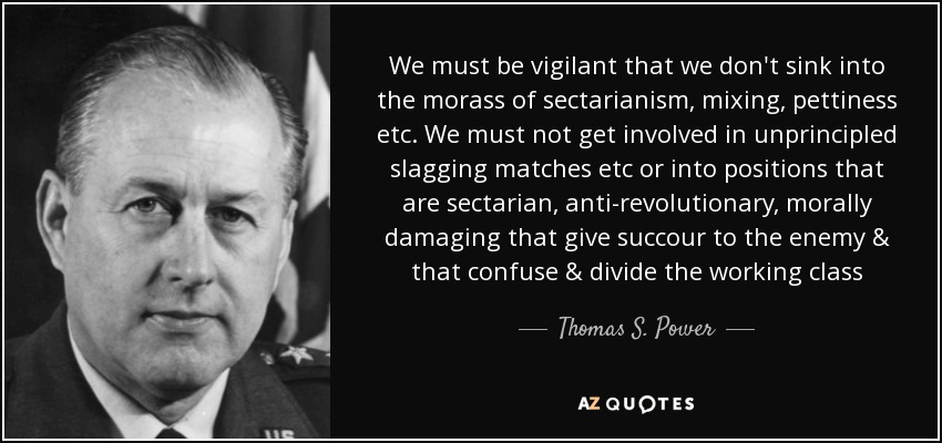 We must be vigilant that we don't sink into the morass of sectarianism, mixing, pettiness etc. We must not get involved in unprincipled slagging matches etc or into positions that are sectarian, anti-revolutionary, morally damaging that give succour to the enemy & that confuse & divide the working class - Thomas S. Power