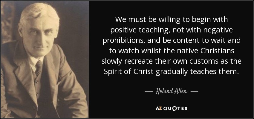 We must be willing to begin with positive teaching, not with negative prohibitions, and be content to wait and to watch whilst the native Christians slowly recreate their own customs as the Spirit of Christ gradually teaches them. - Roland Allen