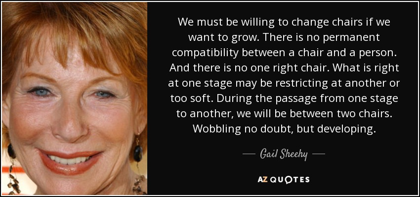 We must be willing to change chairs if we want to grow. There is no permanent compatibility between a chair and a person. And there is no one right chair. What is right at one stage may be restricting at another or too soft. During the passage from one stage to another, we will be between two chairs. Wobbling no doubt, but developing. - Gail Sheehy