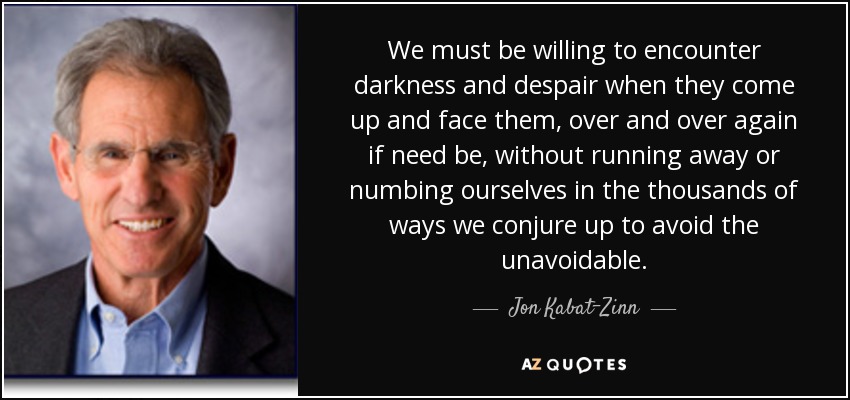 We must be willing to encounter darkness and despair when they come up and face them, over and over again if need be, without running away or numbing ourselves in the thousands of ways we conjure up to avoid the unavoidable. - Jon Kabat-Zinn