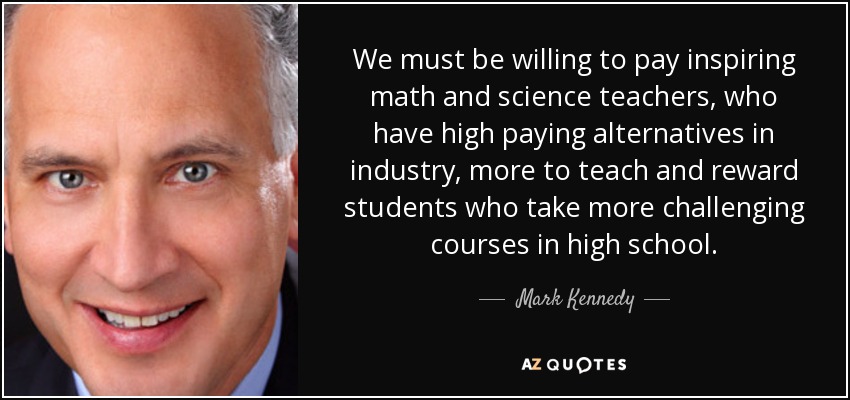 We must be willing to pay inspiring math and science teachers, who have high paying alternatives in industry, more to teach and reward students who take more challenging courses in high school. - Mark Kennedy