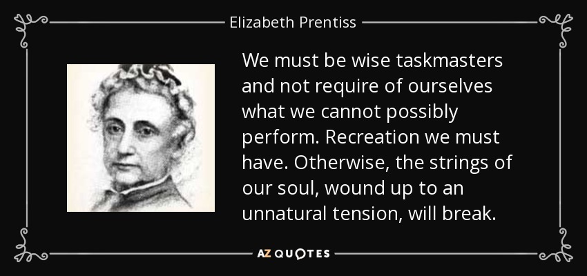We must be wise taskmasters and not require of ourselves what we cannot possibly perform. Recreation we must have. Otherwise, the strings of our soul, wound up to an unnatural tension, will break. - Elizabeth Prentiss