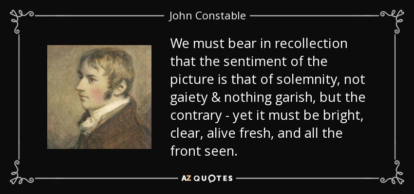 We must bear in recollection that the sentiment of the picture is that of solemnity, not gaiety & nothing garish, but the contrary - yet it must be bright, clear, alive fresh, and all the front seen. - John Constable