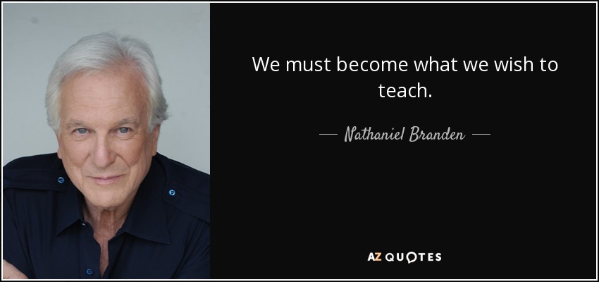 We must become what we wish to teach. - Nathaniel Branden