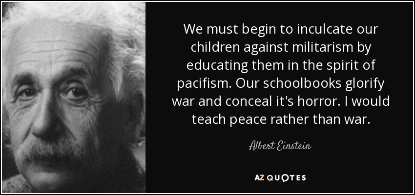 We must begin to inculcate our children against militarism by educating them in the spirit of pacifism. Our schoolbooks glorify war and conceal it's horror. I would teach peace rather than war. - Albert Einstein