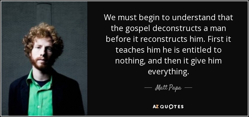 We must begin to understand that the gospel deconstructs a man before it reconstructs him. First it teaches him he is entitled to nothing, and then it give him everything. - Matt Papa