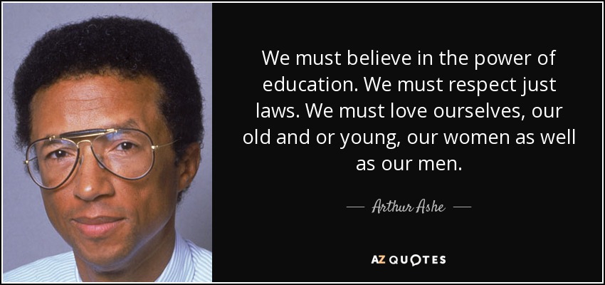We must believe in the power of education. We must respect just laws. We must love ourselves, our old and or young, our women as well as our men. - Arthur Ashe