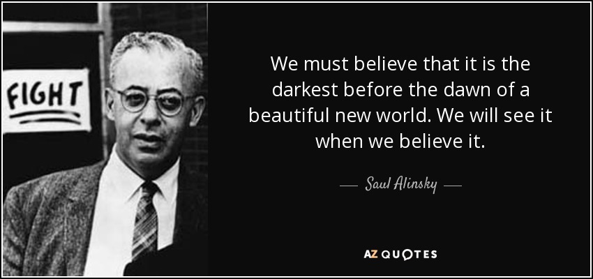 We must believe that it is the darkest before the dawn of a beautiful new world. We will see it when we believe it. - Saul Alinsky