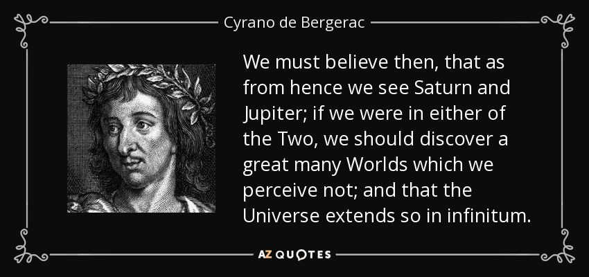 We must believe then, that as from hence we see Saturn and Jupiter; if we were in either of the Two, we should discover a great many Worlds which we perceive not; and that the Universe extends so in infinitum. - Cyrano de Bergerac