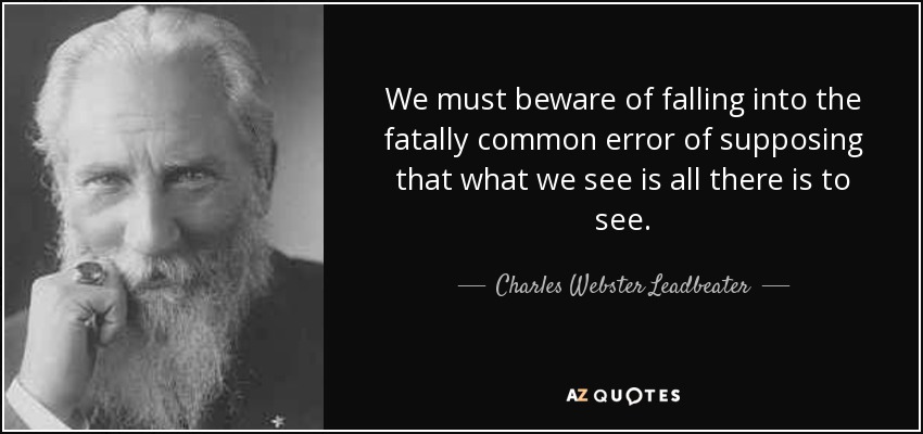 We must beware of falling into the fatally common error of supposing that what we see is all there is to see. - Charles Webster Leadbeater