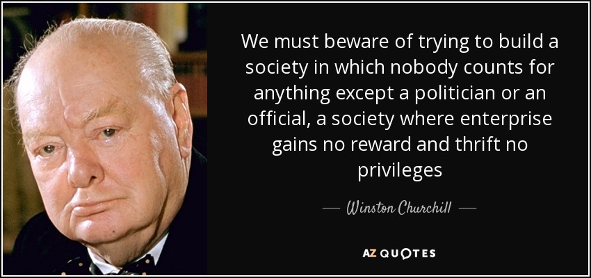 We must beware of trying to build a society in which nobody counts for anything except a politician or an official, a society where enterprise gains no reward and thrift no privileges - Winston Churchill