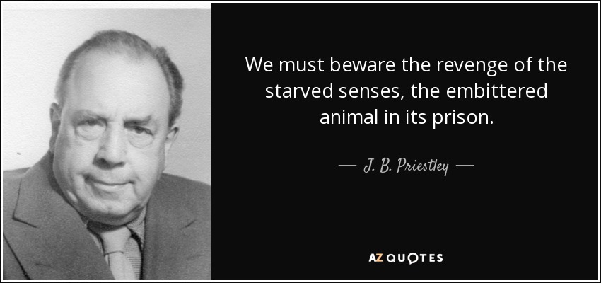 We must beware the revenge of the starved senses, the embittered animal in its prison. - J. B. Priestley