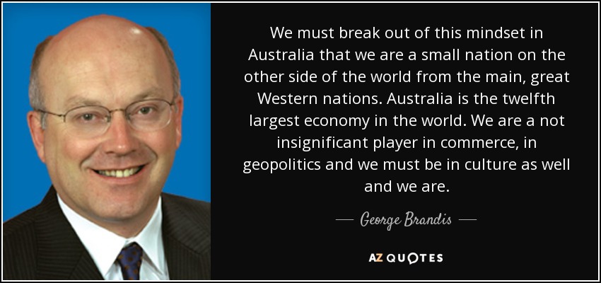 We must break out of this mindset in Australia that we are a small nation on the other side of the world from the main, great Western nations. Australia is the twelfth largest economy in the world. We are a not insignificant player in commerce, in geopolitics and we must be in culture as well and we are. - George Brandis