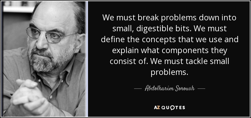 We must break problems down into small, digestible bits. We must define the concepts that we use and explain what components they consist of. We must tackle small problems. - Abdolkarim Soroush