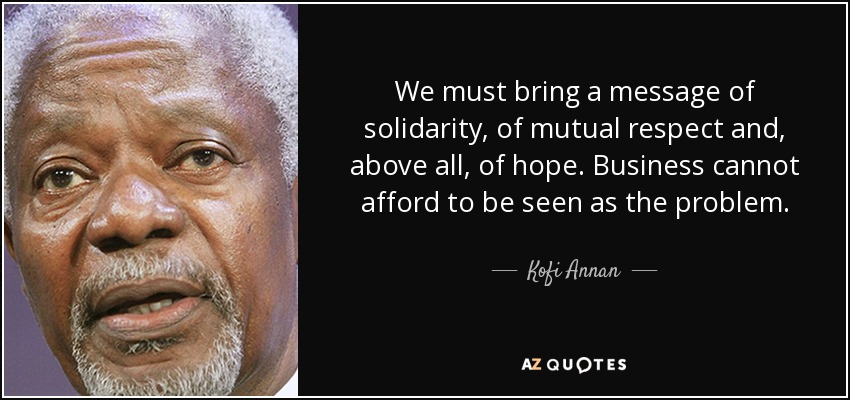 We must bring a message of solidarity, of mutual respect and, above all, of hope. Business cannot afford to be seen as the problem. - Kofi Annan