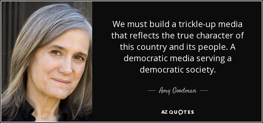 We must build a trickle-up media that reflects the true character of this country and its people. A democratic media serving a democratic society. - Amy Goodman