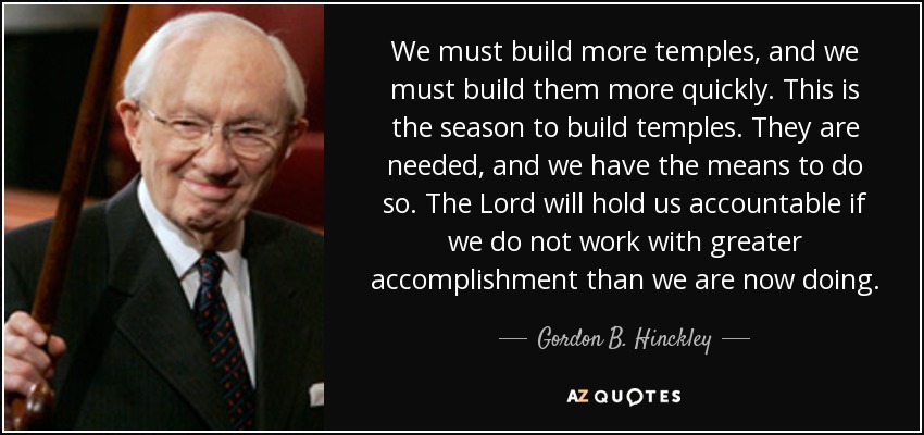 We must build more temples, and we must build them more quickly. This is the season to build temples. They are needed, and we have the means to do so. The Lord will hold us accountable if we do not work with greater accomplishment than we are now doing. - Gordon B. Hinckley