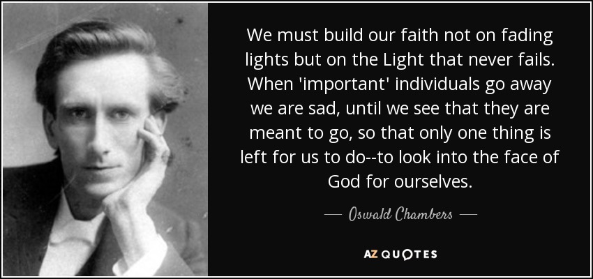 We must build our faith not on fading lights but on the Light that never fails. When 'important' individuals go away we are sad, until we see that they are meant to go, so that only one thing is left for us to do--to look into the face of God for ourselves. - Oswald Chambers