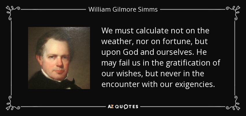 We must calculate not on the weather, nor on fortune, but upon God and ourselves. He may fail us in the gratification of our wishes, but never in the encounter with our exigencies. - William Gilmore Simms