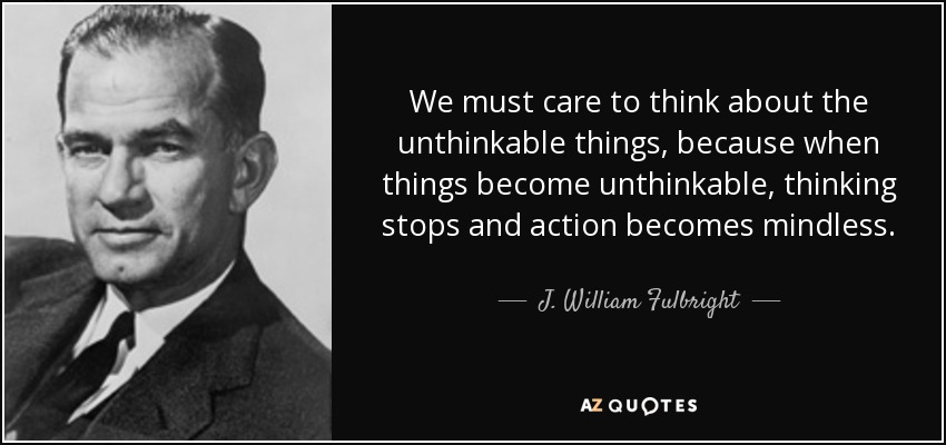 We must care to think about the unthinkable things, because when things become unthinkable, thinking stops and action becomes mindless. - J. William Fulbright