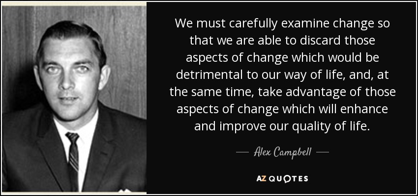 We must carefully examine change so that we are able to discard those aspects of change which would be detrimental to our way of life, and, at the same time, take advantage of those aspects of change which will enhance and improve our quality of life. - Alex Campbell