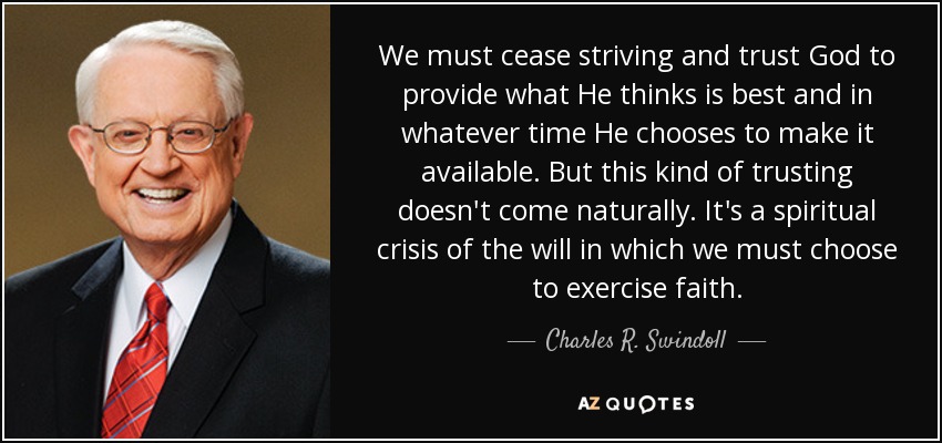 We must cease striving and trust God to provide what He thinks is best and in whatever time He chooses to make it available. But this kind of trusting doesn't come naturally. It's a spiritual crisis of the will in which we must choose to exercise faith. - Charles R. Swindoll