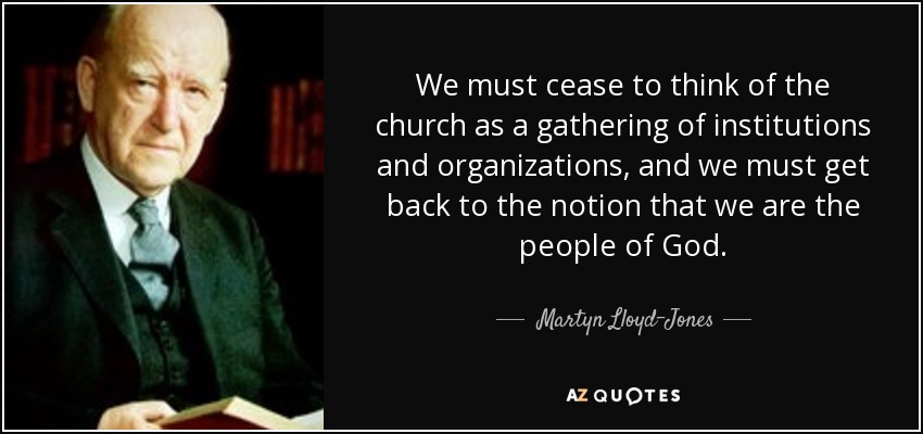 We must cease to think of the church as a gathering of institutions and organizations, and we must get back to the notion that we are the people of God. - Martyn Lloyd-Jones 
