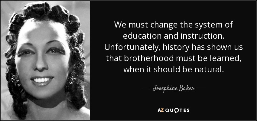 We must change the system of education and instruction. Unfortunately, history has shown us that brotherhood must be learned, when it should be natural. - Josephine Baker