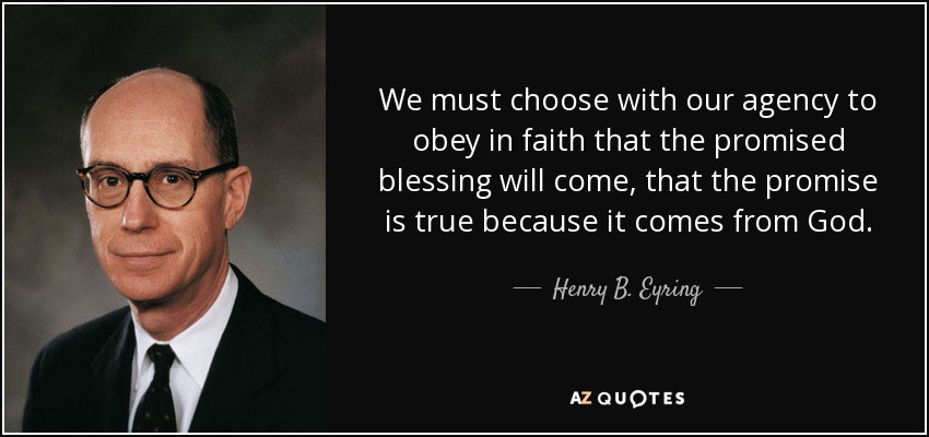 We must choose with our agency to obey in faith that the promised blessing will come, that the promise is true because it comes from God. - Henry B. Eyring