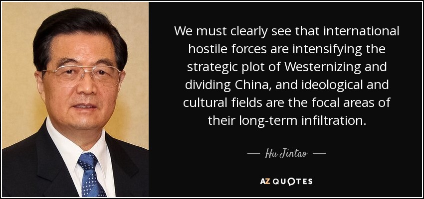 We must clearly see that international hostile forces are intensifying the strategic plot of Westernizing and dividing China, and ideological and cultural fields are the focal areas of their long-term infiltration. - Hu Jintao