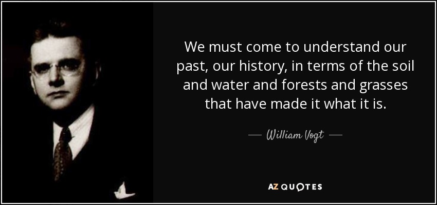 We must come to understand our past, our history, in terms of the soil and water and forests and grasses that have made it what it is. - William Vogt