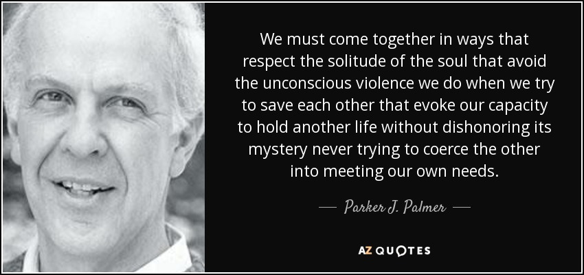 We must come together in ways that respect the solitude of the soul that avoid the unconscious violence we do when we try to save each other that evoke our capacity to hold another life without dishonoring its mystery never trying to coerce the other into meeting our own needs. - Parker J. Palmer