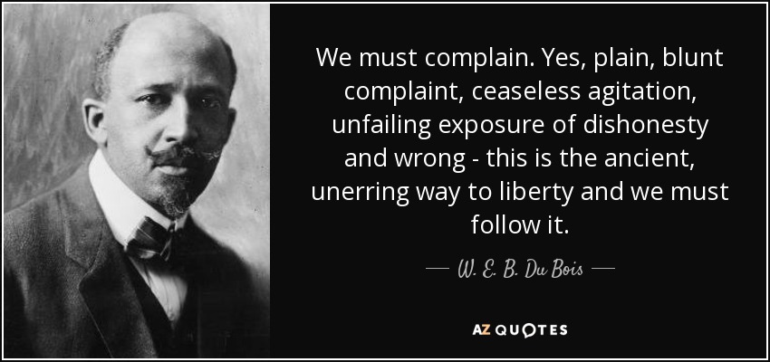 We must complain. Yes, plain, blunt complaint, ceaseless agitation, unfailing exposure of dishonesty and wrong - this is the ancient, unerring way to liberty and we must follow it. - W. E. B. Du Bois