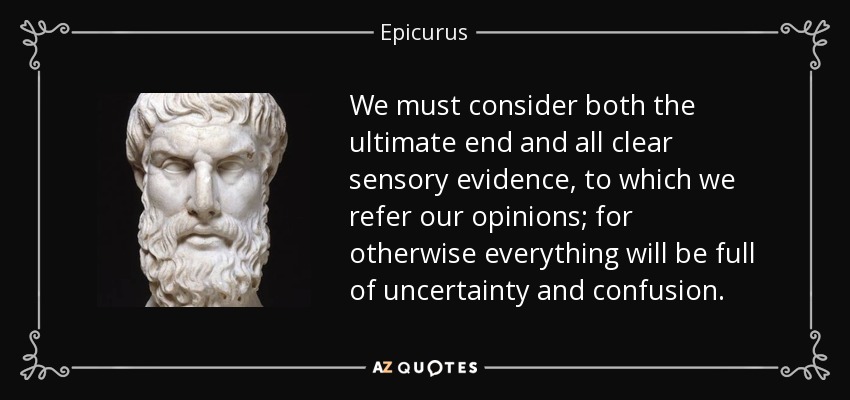 We must consider both the ultimate end and all clear sensory evidence, to which we refer our opinions; for otherwise everything will be full of uncertainty and confusion. - Epicurus