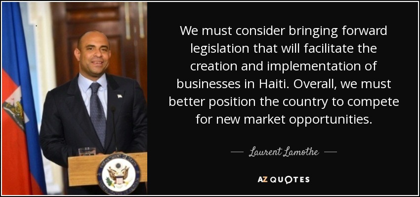 We must consider bringing forward legislation that will facilitate the creation and implementation of businesses in Haiti. Overall, we must better position the country to compete for new market opportunities. - Laurent Lamothe