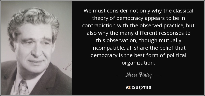 We must consider not only why the classical theory of democracy appears to be in contradiction with the observed practice, but also why the many different responses to this observation, though mutually incompatible, all share the belief that democracy is the best form of political organization. - Moses Finley