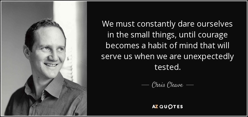 We must constantly dare ourselves in the small things, until courage becomes a habit of mind that will serve us when we are unexpectedly tested. - Chris Cleave